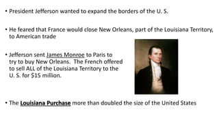• President Jefferson wanted to expand the borders of the U. S.
• He feared that France would close New Orleans, part of the Louisiana Territory,
to American trade
• Jefferson sent James Monroe to Paris to
try to buy New Orleans. The French offered
to sell ALL of the Louisiana Territory to the
U. S. for $15 million.
• The Louisiana Purchase more than doubled the size of the United States
 