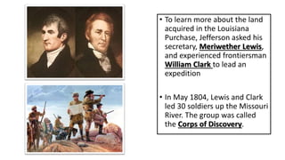 • To learn more about the land
acquired in the Louisiana
Purchase, Jefferson asked his
secretary, Meriwether Lewis,
and experienced frontiersman
William Clark to lead an
expedition
• In May 1804, Lewis and Clark
led 30 soldiers up the Missouri
River. The group was called
the Corps of Discovery.
 