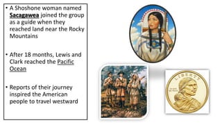 • A Shoshone woman named
Sacagawea joined the group
as a guide when they
reached land near the Rocky
Mountains
• After 18 months, Lewis and
Clark reached the Pacific
Ocean
• Reports of their journey
inspired the American
people to travel westward
 