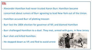 FYI:
- Alexander Hamilton had never trusted Aaron Burr. Hamilton became
concerned about rumors of Burr agreeing to lead New York out of the Union.
- Hamilton accused Burr of plotting treason
- Burr lost the 1804 election for governor of NY, and blamed Hamilton
- Burr challenged Hamilton to a duel. They met, armed with guns, in New Jersey
- Burr shot and killed Hamilton.
- He stepped down as VP, and fled to avoid arrest
 