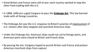 • Great Britain and France were still at war; each country wanted to stop the
other from trading with the U.S.
• In 1808, Jefferson urged Congress to pass the Embargo Act. This law banned
trade with all foreign countries
• The Embargo Act was the U.S. response to Britain’s practice of impressment of
U.S. citizens after they stopped and searched American ships
• Under the Embargo Act, American ships could not sail to foreign ports, and
American ports were closed to British and French ships
• By passing the Act, Congress hoped to punish Britain and France and protect
American merchant ships from capture
 
