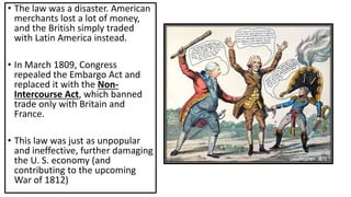 • The law was a disaster. American
merchants lost a lot of money,
and the British simply traded
with Latin America instead.
• In March 1809, Congress
repealed the Embargo Act and
replaced it with the Non-
Intercourse Act, which banned
trade only with Britain and
France.
• This law was just as unpopular
and ineffective, further damaging
the U. S. economy (and
contributing to the upcoming
War of 1812)
 