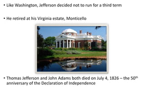 • Like Washington, Jefferson decided not to run for a third term
• He retired at his Virginia estate, Monticello
• Thomas Jefferson and John Adams both died on July 4, 1826 – the 50th
anniversary of the Declaration of Independence
 
