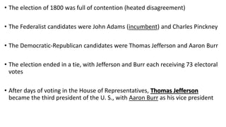 • The election of 1800 was full of contention (heated disagreement)
• The Federalist candidates were John Adams (incumbent) and Charles Pinckney
• The Democratic-Republican candidates were Thomas Jefferson and Aaron Burr
• The election ended in a tie, with Jefferson and Burr each receiving 73 electoral
votes
• After days of voting in the House of Representatives, Thomas Jefferson
became the third president of the U. S., with Aaron Burr as his vice president
 