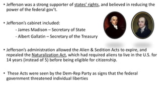 • Jefferson was a strong supporter of states’ rights, and believed in reducing the
power of the federal gov’t.
• Jefferson’s cabinet included:
- James Madison – Secretary of State
- Albert Gallatin – Secretary of the Treasury
• Jefferson’s administration allowed the Alien & Sedition Acts to expire, and
repealed the Naturalization Act, which had required aliens to live in the U.S. for
14 years (instead of 5) before being eligible for citizenship.
• These Acts were seen by the Dem-Rep Party as signs that the federal
government threatened individual liberties
 