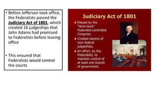 • Before Jefferson took office,
the Federalists passed the
Judiciary Act of 1801, which
created 16 judgeships that
John Adams had promised
to Federalists before leaving
office
• This ensured that
Federalists would control
the courts
 