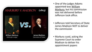 • One of the judges Adams
appointed was William
Marbury, but his commission
was not delivered before
Jefferson took office.
• Jefferson told Secretary of State
James Madison NOT to deliver
the commission
• Marbury sued, asking the
Supreme Court to order
Madison to deliver his
appointment papers
 