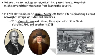 • To keep their technology secret, Britain had passed laws to keep their
machinery and their mechanics from leaving the country.
• In 1789, British mechanic Samuel Slater left Britain after memorizing Richard
Arkwright’s design for textile mill machines.
- With Moses Brown and others, Slater opened a mill in Rhode
Island in 1793, and another in 1798
 