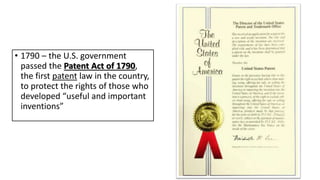 • 1790 – the U.S. government
passed the Patent Act of 1790,
the first patent law in the country,
to protect the rights of those who
developed “useful and important
inventions”
 