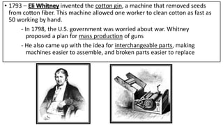 • 1793 – Eli Whitney invented the cotton gin, a machine that removed seeds
from cotton fiber. This machine allowed one worker to clean cotton as fast as
50 working by hand.
- In 1798, the U.S. government was worried about war. Whitney
proposed a plan for mass production of guns
- He also came up with the idea for interchangeable parts, making
machines easier to assemble, and broken parts easier to replace
 