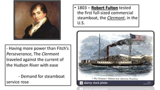 • 1803 – Robert Fulton tested
the first full-sized commercial
steamboat, the Clermont, in the
U.S.
- Having more power than Fitch’s
Perseverance, The Clermont
traveled against the current of
the Hudson River with ease
- Demand for steamboat
service rose
 