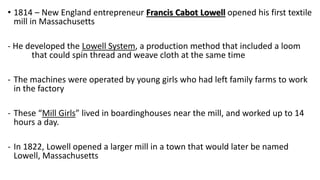 • 1814 – New England entrepreneur Francis Cabot Lowell opened his first textile
mill in Massachusetts
- He developed the Lowell System, a production method that included a loom
that could spin thread and weave cloth at the same time
- The machines were operated by young girls who had left family farms to work
in the factory
- These “Mill Girls” lived in boardinghouses near the mill, and worked up to 14
hours a day.
- In 1822, Lowell opened a larger mill in a town that would later be named
Lowell, Massachusetts
 