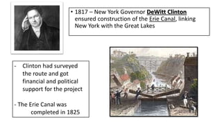 • 1817 – New York Governor DeWitt Clinton
ensured construction of the Erie Canal, linking
New York with the Great Lakes
- Clinton had surveyed
the route and got
financial and political
support for the project
- The Erie Canal was
completed in 1825
 