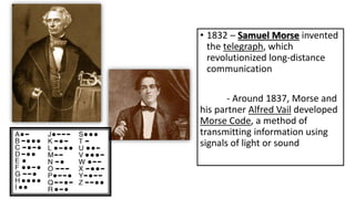 • 1832 – Samuel Morse invented
the telegraph, which
revolutionized long-distance
communication
- Around 1837, Morse and
his partner Alfred Vail developed
Morse Code, a method of
transmitting information using
signals of light or sound
 