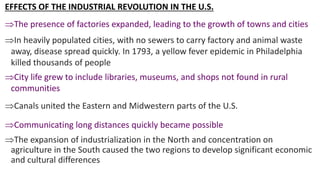 EFFECTS OF THE INDUSTRIAL REVOLUTION IN THE U.S.
The presence of factories expanded, leading to the growth of towns and cities
In heavily populated cities, with no sewers to carry factory and animal waste
away, disease spread quickly. In 1793, a yellow fever epidemic in Philadelphia
killed thousands of people
City life grew to include libraries, museums, and shops not found in rural
communities
Canals united the Eastern and Midwestern parts of the U.S.
Communicating long distances quickly became possible
The expansion of industrialization in the North and concentration on
agriculture in the South caused the two regions to develop significant economic
and cultural differences
 