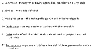 7. Commerce - the activity of buying and selling, especially on a large scale
8. Textiles – items made of cloth
9. Mass production – the making of large numbers of identical goods
10. Trade union – an organization of workers with the same skills
11. Strike – the refusal of workers to do their job until employers meet their
demands
12. Entrepreneur - a person who takes a financial risk to organize and operate a
business
 