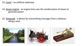 13. Canal – an artificial waterway
14. Steam engine - an engine that uses the condensation of steam to
generate power
15. Telegraph - a device for transmitting messages from a distance
along a wire
 