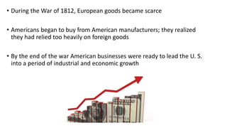 • During the War of 1812, European goods became scarce
• Americans began to buy from American manufacturers; they realized
they had relied too heavily on foreign goods
• By the end of the war American businesses were ready to lead the U. S.
into a period of industrial and economic growth
 