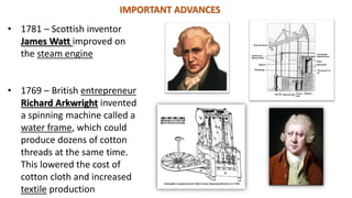 IMPORTANT ADVANCES
• 1781 – Scottish inventor
James Watt improved on
the steam engine
• 1769 – British entrepreneur
Richard Arkwright invented
a spinning machine called a
water frame, which could
produce dozens of cotton
threads at the same time.
This lowered the cost of
cotton cloth and increased
textile production
 