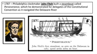 • 1787 – Philadelphia clockmaker John Fitch built a steamboat called
Perseverance, which he demonstrated for delegates of the Constitutional
Convention as it navigated the Delaware River
 