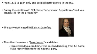 • From 1816 to 1824 only one political party existed in the U.S.
• During the election of 1824, these “Jeffersonian Republicans” had four
candidates for the presidency
• The party nominated William H. Crawford
• The other three were “favorite son” candidates.
- this referred to a candidate who received backing from his home
state rather than from the national party
 