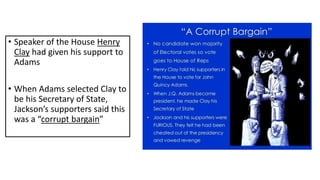 • Speaker of the House Henry
Clay had given his support to
Adams
• When Adams selected Clay to
be his Secretary of State,
Jackson’s supporters said this
was a “corrupt bargain”
 