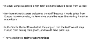 • In 1828, Congress passed a high tariff on manufactured goods from Europe
• Northern manufacturers welcomed the tariff because it made goods from
Europe more expensive, so Americans would be more likely to buy American
made items
• In the South, the tariff was hated; they argued that the tariff would keep
Europe from buying their goods, and would drive prices up.
• They called it the Tariff of Abominations
 