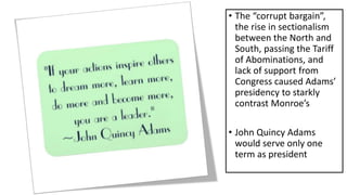 • The “corrupt bargain”,
the rise in sectionalism
between the North and
South, passing the Tariff
of Abominations, and
lack of support from
Congress caused Adams’
presidency to starkly
contrast Monroe’s
• John Quincy Adams
would serve only one
term as president
 