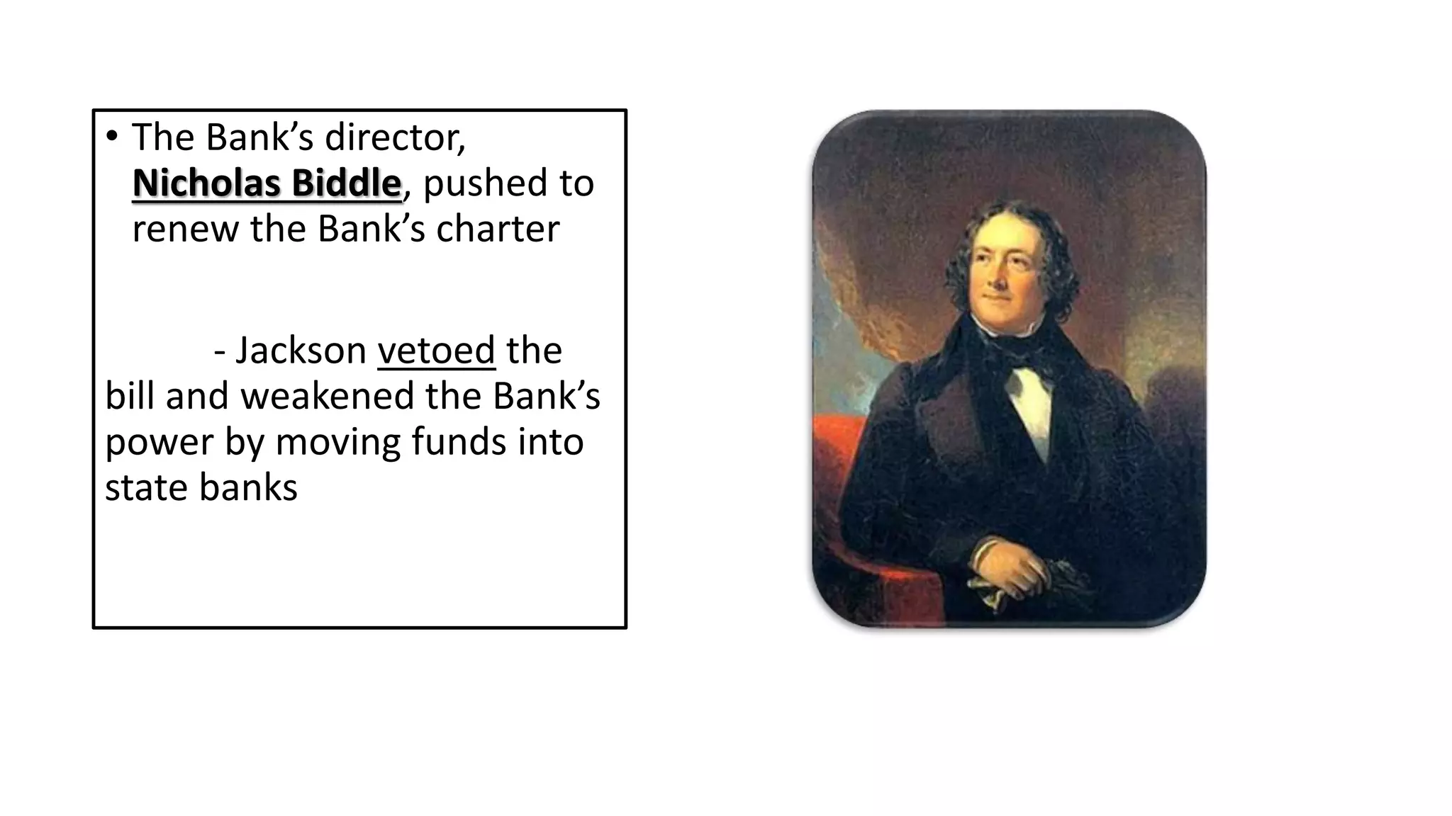 • The Bank’s director,
Nicholas Biddle, pushed to
renew the Bank’s charter
- Jackson vetoed the
bill and weakened the Bank’s
power by moving funds into
state banks
 
