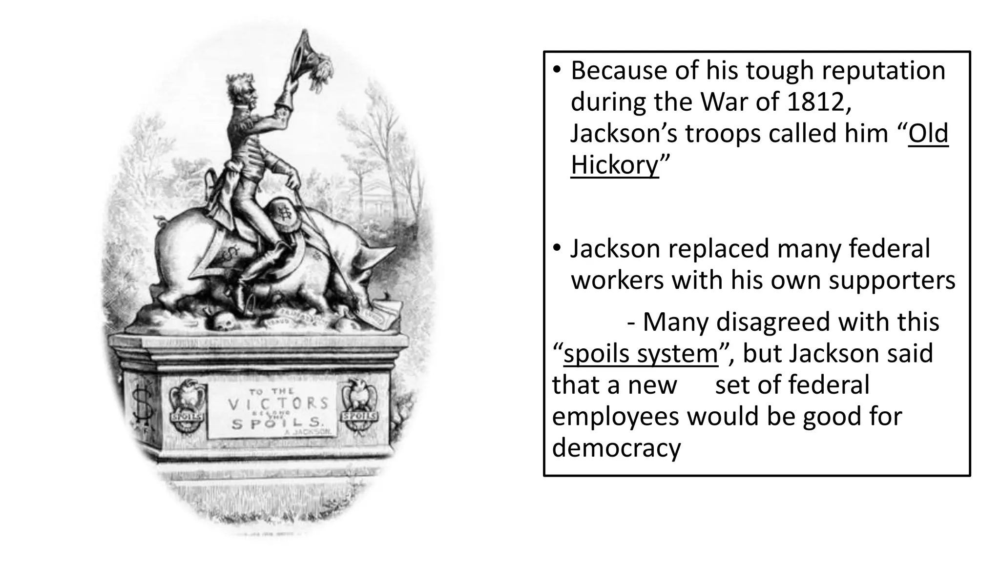 • Because of his tough reputation
during the War of 1812,
Jackson’s troops called him “Old
Hickory”
• Jackson replaced many federal
workers with his own supporters
- Many disagreed with this
“spoils system”, but Jackson said
that a new set of federal
employees would be good for
democracy
 