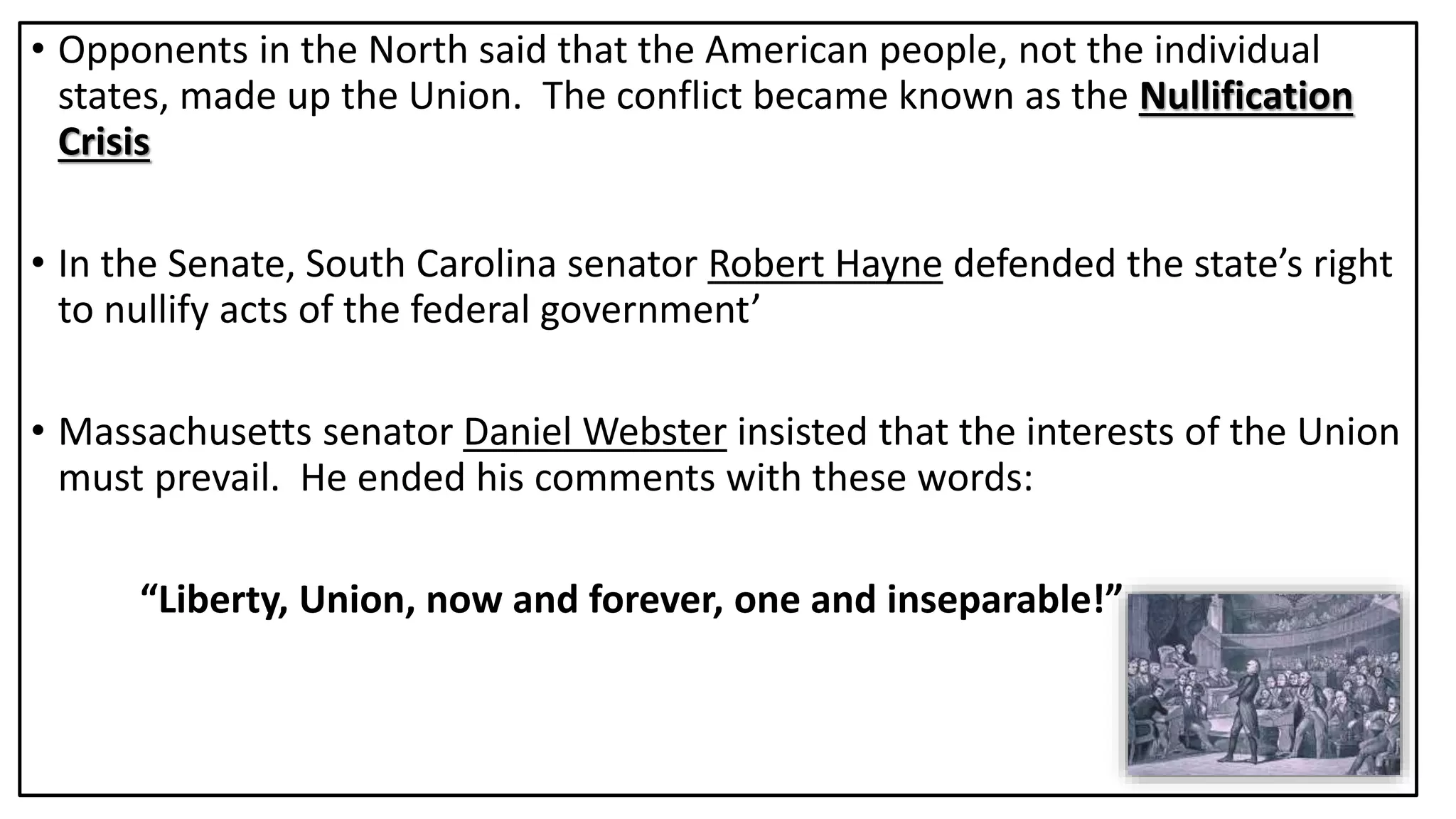 • Opponents in the North said that the American people, not the individual
states, made up the Union. The conflict became known as the Nullification
Crisis
• In the Senate, South Carolina senator Robert Hayne defended the state’s right
to nullify acts of the federal government’
• Massachusetts senator Daniel Webster insisted that the interests of the Union
must prevail. He ended his comments with these words:
“Liberty, Union, now and forever, one and inseparable!”
 
