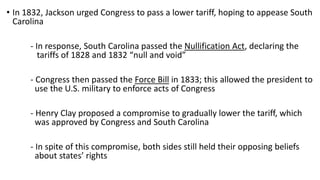 • In 1832, Jackson urged Congress to pass a lower tariff, hoping to appease South
Carolina
- In response, South Carolina passed the Nullification Act, declaring the
tariffs of 1828 and 1832 “null and void”
- Congress then passed the Force Bill in 1833; this allowed the president to
use the U.S. military to enforce acts of Congress
- Henry Clay proposed a compromise to gradually lower the tariff, which
was approved by Congress and South Carolina
- In spite of this compromise, both sides still held their opposing beliefs
about states’ rights
 