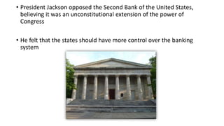 • President Jackson opposed the Second Bank of the United States,
believing it was an unconstitutional extension of the power of
Congress
• He felt that the states should have more control over the banking
system
 