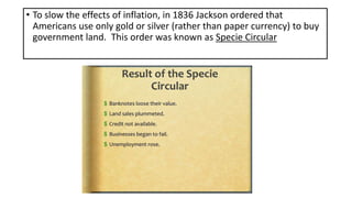 • To slow the effects of inflation, in 1836 Jackson ordered that
Americans use only gold or silver (rather than paper currency) to buy
government land. This order was known as Specie Circular
 