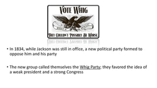 • In 1834, while Jackson was still in office, a new political party formed to
oppose him and his party
• The new group called themselves the Whig Party; they favored the idea of
a weak president and a strong Congress
 