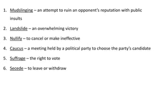 1. Mudslinging – an attempt to ruin an opponent’s reputation with public
insults
2. Landslide – an overwhelming victory
3. Nullify – to cancel or make ineffective
4. Caucus – a meeting held by a political party to choose the party’s candidate
5. Suffrage – the right to vote
6. Secede – to leave or withdraw
 