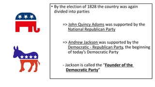 • By the election of 1828 the country was again
divided into parties
=> John Quincy Adams was supported by the
National Republican Party
=> Andrew Jackson was supported by the
Democratic - Republican Party, the beginning
of today’s Democratic Party
- Jackson is called the “Founder of the
Democratic Party”
 