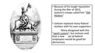 • Because of his tough reputation
during the War of 1812,
Jackson’s troops called him “Old
Hickory”
• Jackson replaced many federal
workers with his own supporters
- Many disagreed with this
“spoils system”, but Jackson said
that a new set of federal
employees would be good for
democracy
 