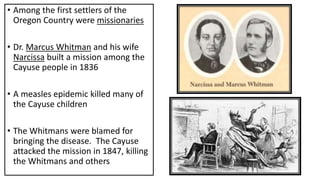 • Among the first settlers of the
Oregon Country were missionaries
• Dr. Marcus Whitman and his wife
Narcissa built a mission among the
Cayuse people in 1836
• A measles epidemic killed many of
the Cayuse children
• The Whitmans were blamed for
bringing the disease. The Cayuse
attacked the mission in 1847, killing
the Whitmans and others
 