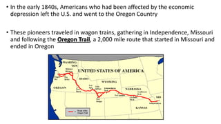 • In the early 1840s, Americans who had been affected by the economic
depression left the U.S. and went to the Oregon Country
• These pioneers traveled in wagon trains, gathering in Independence, Missouri
and following the Oregon Trail, a 2,000 mile route that started in Missouri and
ended in Oregon
 