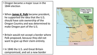 • Oregon became a major issue in the
1844 election
• When James K. Polk became president,
he supported the idea that the U.S.
should have sole ownership of the
Oregon Country and was determined to
make Oregon part of the U.S.
• Britain would not accept a border where
Polk proposed, because they did not
want to give up their claim entirely.
• In 1846 the U.S. and Great Britain
compromised, and set a new border
 