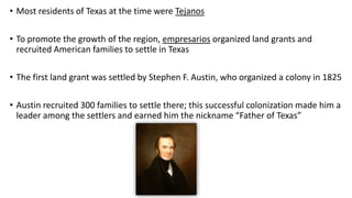 • Most residents of Texas at the time were Tejanos
• To promote the growth of the region, empresarios organized land grants and
recruited American families to settle in Texas
• The first land grant was settled by Stephen F. Austin, who organized a colony in 1825
• Austin recruited 300 families to settle there; this successful colonization made him a
leader among the settlers and earned him the nickname “Father of Texas”
 