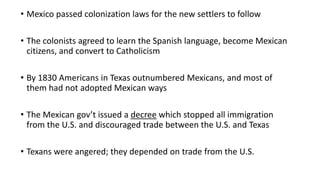 • Mexico passed colonization laws for the new settlers to follow
• The colonists agreed to learn the Spanish language, become Mexican
citizens, and convert to Catholicism
• By 1830 Americans in Texas outnumbered Mexicans, and most of
them had not adopted Mexican ways
• The Mexican gov’t issued a decree which stopped all immigration
from the U.S. and discouraged trade between the U.S. and Texas
• Texans were angered; they depended on trade from the U.S.
 