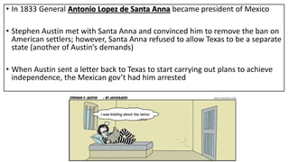 • In 1833 General Antonio Lopez de Santa Anna became president of Mexico
• Stephen Austin met with Santa Anna and convinced him to remove the ban on
American settlers; however, Santa Anna refused to allow Texas to be a separate
state (another of Austin’s demands)
• When Austin sent a letter back to Texas to start carrying out plans to achieve
independence, the Mexican gov’t had him arrested
 