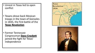 • Unrest in Texas led to open
conflict
• Texans drove back Mexican
troops in the town of Gonzales
in 1835, the first battle of the
Texas Revolution
• Former Tennessee
Congressman Davy Crockett
joined the fight for Texas’
independence
 