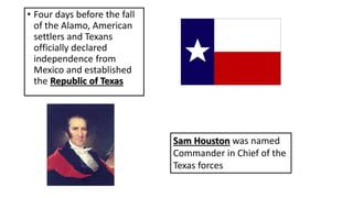 • Four days before the fall
of the Alamo, American
settlers and Texans
officially declared
independence from
Mexico and established
the Republic of Texas
Sam Houston was named
Commander in Chief of the
Texas forces
 