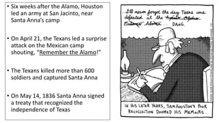 • Six weeks after the Alamo, Houston
led an army at San Jacinto, near
Santa Anna’s camp
• On April 21, the Texans led a surprise
attack on the Mexican camp
shouting, “Remember the Alamo!”
• The Texans killed more than 600
soldiers and captured Santa Anna
• On May 14, 1836 Santa Anna signed
a treaty that recognized the
independence of Texas
 