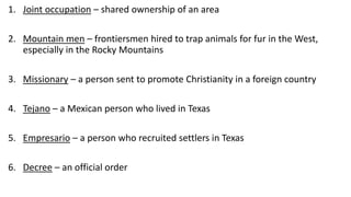 1. Joint occupation – shared ownership of an area
2. Mountain men – frontiersmen hired to trap animals for fur in the West,
especially in the Rocky Mountains
3. Missionary – a person sent to promote Christianity in a foreign country
4. Tejano – a Mexican person who lived in Texas
5. Empresario – a person who recruited settlers in Texas
6. Decree – an official order
 