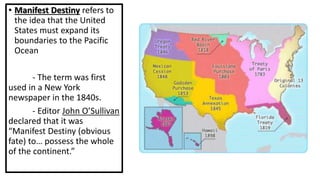 • Manifest Destiny refers to
the idea that the United
States must expand its
boundaries to the Pacific
Ocean
- The term was first
used in a New York
newspaper in the 1840s.
- Editor John O’Sullivan
declared that it was
“Manifest Destiny (obvious
fate) to… possess the whole
of the continent.”
 