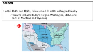 OREGON
• In the 1840s and 1850s, many set out to settle in Oregon Country
- This area included today’s Oregon, Washington, Idaho, and
parts of Montana and Wyoming

 